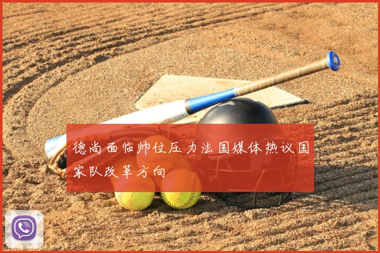 德尚面临帅位压力法国媒体热议国家队改革方向