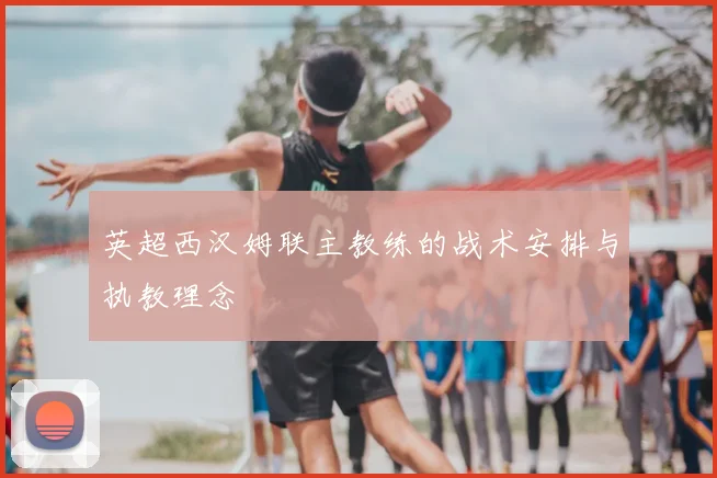 英超西汉姆联主教练的战术安排与执教理念