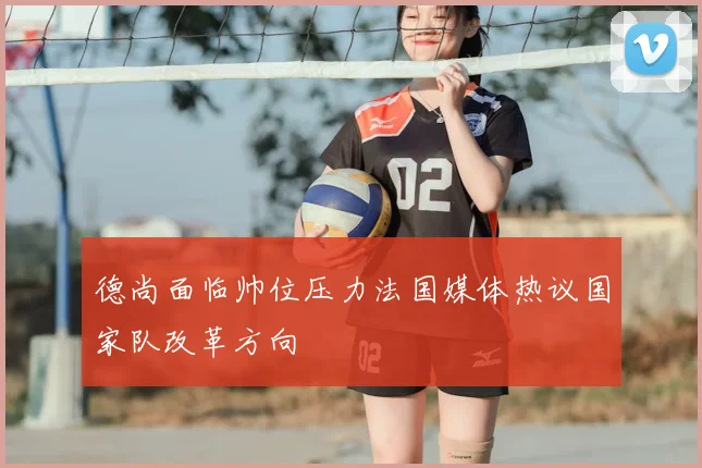 德尚面临帅位压力法国媒体热议国家队改革方向