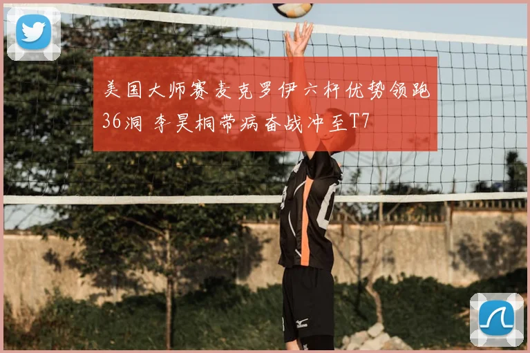 美国大师赛麦克罗伊六杆优势领跑36洞 李昊桐带病奋战冲至T7