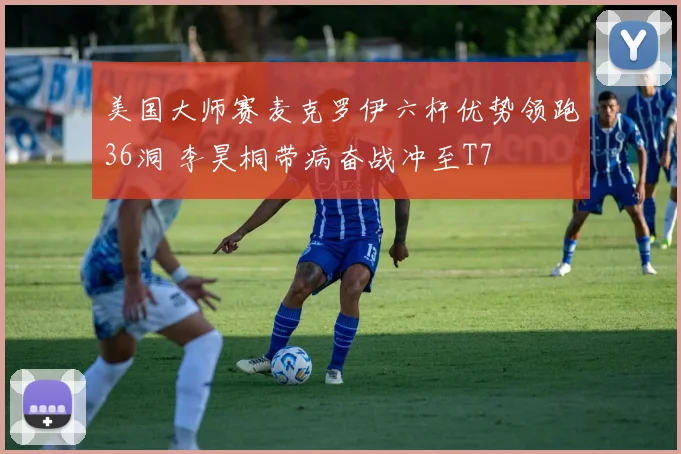 美国大师赛麦克罗伊六杆优势领跑36洞 李昊桐带病奋战冲至T7
